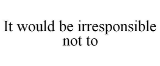 IT WOULD BE IRRESPONSIBLE NOT TO