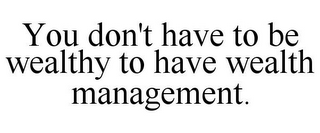 YOU DON'T HAVE TO BE WEALTHY TO HAVE WEALTH MANAGEMENT.