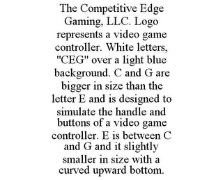 THE COMPETITIVE EDGE GAMING, LLC. LOGO REPRESENTS A VIDEO GAME CONTROLLER. WHITE LETTERS, "CEG" OVER A LIGHT BLUE BACKGROUND. C AND G ARE BIGGER IN SIZE THAN THE LETTER E AND IS DESIGNED TO SIMULATE THE HANDLE AND BUTTONS OF A VIDEO GAME CONTROLLER. E IS BETWEEN C AND G AND IT SLIGHTLY SMALLER IN SIZE WITH A CURVED UPWARD BOTTOM.