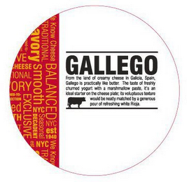 GALLEGO FROM THE LAND OF CREAMY CHEESE IN GALICIA, SPAIN, GALLEGO IS PRACTICALLY LIKE BUTTER.  THE TASTE OF FRESHLY CHURNED YOGURT WITH A MARSHMALLOW PASTE, IT'S AN IDEAL STARTER ON THE CHEESE PLATE; ITS VOLUPTUOUS TEXTURE WOULD BE NEATLY MATCHED BY A GENEROUS POUR OF REFRESHING WHITE RIOJA.   WE KNOW CHEESE BALANCED NYC EST 1940 WE KNOW TRADITIONAL SAVORY SMOOTH NYC SEASONAL DECADENT NYC EXCLUSIVE