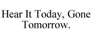 HEAR IT TODAY, GONE TOMORROW.