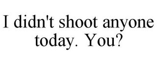 I DIDN'T SHOOT ANYONE TODAY. YOU?