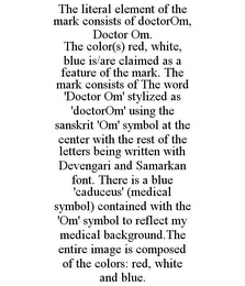 THE LITERAL ELEMENT OF THE MARK CONSISTS OF DOCTOROM, DOCTOR OM. THE COLOR(S) RED, WHITE, BLUE IS/ARE CLAIMED AS A FEATURE OF THE MARK. THE MARK CONSISTS OF THE WORD 'DOCTOR OM' STYLIZED AS 'DOCTOROM' USING THE SANSKRIT 'OM' SYMBOL AT THE CENTER WITH THE REST OF THE LETTERS BEING WRITTEN WITH DEVENGARI AND SAMARKAN FONT. THERE IS A BLUE 'CADUCEUS' (MEDICAL SYMBOL) CONTAINED WITH THE 'OM' SYMBOL TO REFLECT MY MEDICAL BACKGROUND.THE ENTIRE IMAGE IS COMPOSED OF THE COLORS: RED, WHITE AND BLUE.