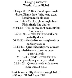 DESIGN PLUS WORDS: WORDS: VONYA GLOBAL DESIGN: 01.15.08 - RAINDROP (A SINGLE DROP); SINGLE DROP (RAIN, TEAR, ETC.); TEARDROP (A SINGLE DROP) 26.01.02 - CIRCLES, PLAIN SINGLE LINE; PLAIN SINGLE LINE CIRCLES 26.01.13 - CIRCLES, TWO (NOT CONCENTRIC); TWO CIRCLES 26.01.21 - CIRCLES THAT ARE TOTALLY OR PARTIALLY SHADED. 26.03.21 - OVALS THAT ARE COMPLETELY OR PARTIALLY SHADED 26.13.14 - QUADRILATERAL (THREE OR MORE QUADRILATERALS); THREE OR MORE QUADRILATERALS 26.13.21 - QUADRILATERALS THAT ARE COMPLETELY OR PARTIALLY SHADED 26.13.25 - QUADRILATERALS WITH ONE OR MORE CURVED SIDES LINK TO MARK: HTTP://WWW.VONYAGLOBAL.COM/VONYA_GLOBAL_LOGO.JPG