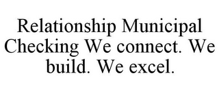 RELATIONSHIP MUNICIPAL CHECKING WE CONNECT. WE BUILD. WE EXCEL.