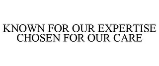 KNOWN FOR OUR EXPERTISE CHOSEN FOR OUR CARE