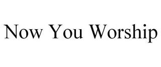 NOW YOU WORSHIP