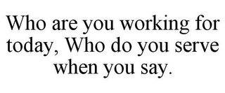 WHO ARE YOU WORKING FOR TODAY, WHO DO YOU SERVE WHEN YOU SAY.