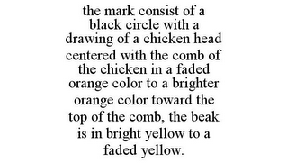 THE MARK CONSIST OF A BLACK CIRCLE WITH A DRAWING OF A CHICKEN HEAD CENTERED WITH THE COMB OF THE CHICKEN IN A FADED ORANGE COLOR TO A BRIGHTER ORANGE COLOR TOWARD THE TOP OF THE COMB, THE BEAK IS IN BRIGHT YELLOW TO A FADED YELLOW.