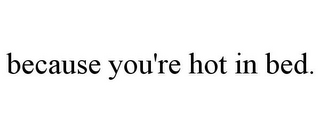 BECAUSE YOU'RE HOT IN BED.