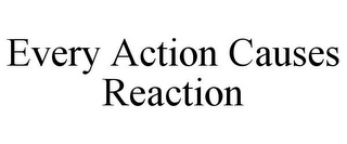 EVERY ACTION CAUSES REACTION