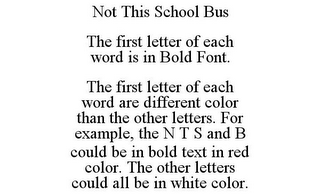 NOT THIS SCHOOL BUS THE FIRST LETTER OF EACH WORD IS IN BOLD FONT. THE FIRST LETTER OF EACH WORD ARE DIFFERENT COLOR THAN THE OTHER LETTERS. FOR EXAMPLE, THE N T S AND B COULD BE IN BOLD TEXT IN RED COLOR. THE OTHER LETTERS COULD ALL BE IN WHITE COLOR.