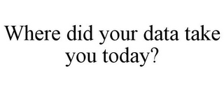 WHERE DID YOUR DATA TAKE YOU TODAY?