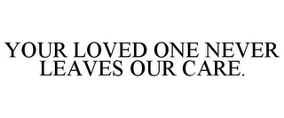 YOUR LOVED ONE NEVER LEAVES OUR CARE.