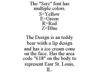THE "SERZ" FONT HAS MULTIPLE COLORS. S=YELLOW E=GREEN R=RED Z=BLUE THE DESIGN IS AN TEDDY BEAR WIITH A LIP DESIGN AND HAS A ICE CREAM CONE ON THE FACE. HAS THE AREA CODE "618" ON THE BODY TO REPRESENT EASR ST. LOUIS, IL.