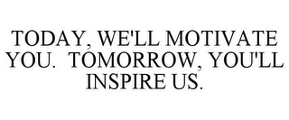 TODAY, WE'LL MOTIVATE YOU. TOMORROW, YOU'LL INSPIRE US.