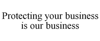 PROTECTING YOUR BUSINESS IS OUR BUSINESS