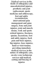 MEDICAL SERVICES IN THE FIELDS OF ORTHOPEDICS AND MUSCULOSKELETAL INJURIES, PROSTHETIC AND JOINT REPLACEMENT, SPORTS MEDICINE AND ARTHROSCOPY, FOOT AND ANKLE RECONSTRUCTION, INTERVENTIONAL PAIN MANAGEMENT AND SPINE SURGERY, BONE AND JOINT INJURIES, JOINT AND MUSCLE STRAINS, WORK AND SPORTS RELATED INJURIES, FRACTURES, SPRAINS, LACERATIONS, FOOT AND ANKLE INJURIES, BACK PAIN AND BACK INJURIES, HIP INJURIES, KNEE INJURIES, HAND OR WRIST TRAUMA; PROVIDING IMMEDIATE MEDICAL SERVICES IN THE NATURE OF ORTHOPEDIC CARE, ON-SITE X-RAY TECHNICIAN SERVICES AND MEDICAL CASTING AND BRACING OF INJURIES