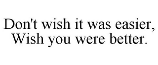 DON'T WISH IT WAS EASIER, WISH YOU WERE BETTER.