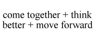 COME TOGETHER + THINK BETTER + MOVE FORWARD