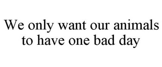 WE ONLY WANT OUR ANIMALS TO HAVE ONE BAD DAY