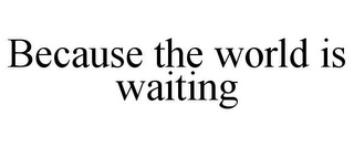 BECAUSE THE WORLD IS WAITING