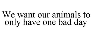 WE WANT OUR ANIMALS TO ONLY HAVE ONE BAD DAY