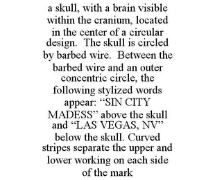 A SKULL, WITH A BRAIN VISIBLE WITHIN THE CRANIUM, LOCATED IN THE CENTER OF A CIRCULAR DESIGN. THE SKULL IS CIRCLED BY BARBED WIRE. BETWEEN THE BARBED WIRE AND AN OUTER CONCENTRIC CIRCLE, THE FOLLOWING STYLIZED WORDS APPEAR: "SIN CITY MADESS" ABOVE THE SKULL AND "LAS VEGAS, NV" BELOW THE SKULL. CURVED STRIPES SEPARATE THE UPPER AND LOWER WORKING ON EACH SIDE OF THE MARK