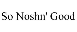 SO NOSHN' GOOD