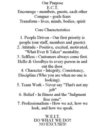 OUR PURPOSE E.C.T. ENCOURAGE - MEMBERS, GUESTS, EACH OTHER CONQUER - GOALS FEARS TRANSFORM - LIVES, MINDS, BODIES, SPIRIT CORE CHARACTERISTICS 1. PEOPLE DRIVEN - OUR FIRST PRIORITY IS PEOPLE (OUR STAFF, MEMBERS AND GUESTS). 2. ATTITUDE - POSITIVE, EXCITED, MOTIVATED, "WHAT EVER IT TAKES" MENTALITY. 3. SELFLESS - CUSTOMERS ALWAYS COME FIRST. HELLO & GOODBYE TO EVERY PERSON IN AND OUT THE DOOR. 4. CHARACTER - INTEGRITY, CONSISTENCY, DISCIPLINE (WHO YOU ARE WHEN NO ONE IS LOOKING). 5. TEAM WORK - NEVER SAY "THAT'S NOT MY JOB" 6. BELIEF - IN FITNESS AND THE "JUDGMENT FREE ZONE". 7. PROFESSIONALISM - HOW WE ACT, HOW WE LOOK, AND HOW WE SPEAK. W.E.I.T. DO WHAT WE DO!! NO EXCUSES!