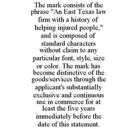 THE MARK CONSISTS OF THE PHRASE "AN EAST TEXAS LAW FIRM WITH A HISTORY OF HELPING INJURED PEOPLE," AND IS COMPOSED OF STANDARD CHARACTERS WITHOUT CLAIM TO ANY PARTICULAR FONT, STYLE, SIZE OR COLOR. THE MARK HAS BECOME DISTINCTIVE OF THE GOODS/SERVICES THROUGH THE APPLICANT'S SUBSTANTIALLY EXCLUSIVE AND CONTINUOUS USE IN COMMERCE FOR AT LEAST THE FIVE YEARS IMMEDIATELY BEFORE THE DATE OF THIS STATEMENT.