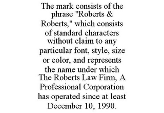 THE MARK CONSISTS OF THE PHRASE "ROBERTS & ROBERTS," WHICH CONSISTS OF STANDARD CHARACTERS WITHOUT CLAIM TO ANY PARTICULAR FONT, STYLE, SIZE OR COLOR, AND REPRESENTS THE NAME UNDER WHICH THE ROBERTS LAW FIRM, A PROFESSIONAL CORPORATION HAS OPERATED SINCE AT LEAST DECEMBER 10, 1990.