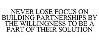 NEVER LOSE FOCUS ON BUILDING PARTNERSHIPS BY THE WILLINGNESS TO BE A PART OF THEIR SOLUTION