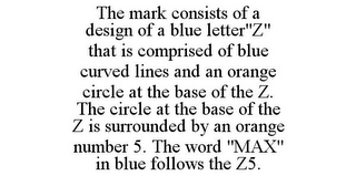 THE MARK CONSISTS OF A DESIGN OF A BLUE LETTER"Z" THAT IS COMPRISED OF BLUE CURVED LINES AND AN ORANGE CIRCLE AT THE BASE OF THE Z. THE CIRCLE AT THE BASE OF THE Z IS SURROUNDED BY AN ORANGE NUMBER 5. THE WORD "MAX" IN BLUE FOLLOWS THE Z5.