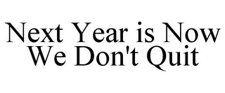 NEXT YEAR IS NOW WE DON'T QUIT