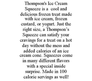 THOMPSON'S ICE CREAM SQUEEZE IS A COOL AND DELICIOUS FROZEN TREAT MADE WITH ICE CREAM, FROZEN CUSTARD, OR YOGURT. JUST THE RIGHT SIZE, A THOMPSON'S SQUEEZE CAN SATISFY YOUR CRAVINGS FOR A TREAT ON A HOT DAY WITHOUT THE MESS AND ADDED CALORIES OF AN ICE CREAM CONE. SQUEEZES COME IN MANY DIFFERENT FLAVORS WITH A SPECIAL INSIDE SURPRISE. MADE IN 100 CALORIE SERVINGS AS WELL!