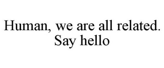 HUMAN, WE ARE ALL RELATED. SAY HELLO