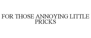 FOR THOSE ANNOYING LITTLE PRICKS