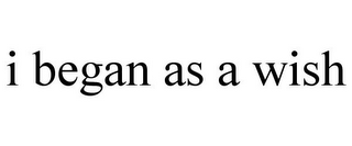 I BEGAN AS A WISH