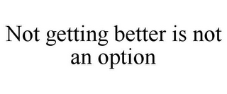 NOT GETTING BETTER IS NOT AN OPTION