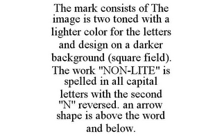 THE MARK CONSISTS OF THE IMAGE IS TWO TONED WITH A LIGHTER COLOR FOR THE LETTERS AND DESIGN ON A DARKER BACKGROUND (SQUARE FIELD). THE WORK "NON-LITE" IS SPELLED IN ALL CAPITAL LETTERS WITH THE SECOND "N" REVERSED. AN ARROW SHAPE IS ABOVE THE WORD AND BELOW.