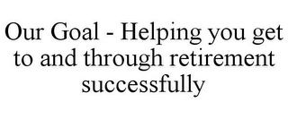 OUR GOAL - HELPING YOU GET TO AND THROUGH RETIREMENT SUCCESSFULLY