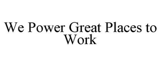 WE POWER GREAT PLACES TO WORK