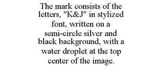 THE MARK CONSISTS OF THE LETTERS, "K&J" IN STYLIZED FONT, WRITTEN ON A SEMI-CIRCLE SILVER AND BLACK BACKGROUND, WITH A WATER DROPLET AT THE TOP CENTER OF THE IMAGE.