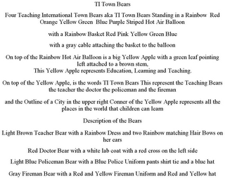 TI TOWN BEARS FOUR TEACHING INTERNATIONAL TOWN BEARS AKA TI TOWN BEARS STANDING IN A RAINBOW RED ORANGE YELLOW GREEN BLUE PURPLE STRIPED HOT AIR BALLOON WITH A RAINBOW BASKET RED PINK YELLOW GREEN BLUE WITH A GRAY CABLE ATTACHING THE BASKET TO THE BALLOON ON TOP OF THE RAINBOW HOT AIR BALLOON IS A BIG YELLOW APPLE WITH A GREEN LEAF POINTING LEFT ATTACHED TO A BROWN STEM, THIS YELLOW APPLE REPRESENTS EDUCATION, LEARNING AND TEACHING. ON TOP OF THE YELLOW APPLE, IS THE WORDS TI TOWN BEARS THIS REPRESENT THE TEACHING BEARS THE TEACHER THE DOCTOR THE POLICEMAN AND THE FIREMAN AND THE OUTLINE OF A CITY IN THE UPPER RIGHT CONNER OF THE YELLOW APPLE REPRESENTS ALL THE PLACES IN THE WORLD THAT CHILDREN CAN LEARN DESCRIPTION OF THE BEARS LIGHT BROWN TEACHER BEAR WITH A RAINBOW DRESS AND TWO RAINBOW MATCHING HAIR BOWS ON HER EARS RED DOCTOR BEAR WITH A WHITE LAB COAT WITH A RED CROSS ON THE LEFT SIDE LIGHT BLUE POLICEMAN BEAR WITH A BLUE POLICE UNIFORM PANTS SHIRT TIE AND A BLUE HAT GRAY FIREMAN BEAR WITH A RED AND YELLOW FIREMAN UNIFORM AND RED AND YELLOW HAT