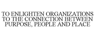 TO ENLIGHTEN ORGANIZATIONS TO THE CONNECTION BETWEEN PURPOSE, PEOPLE AND PLACE