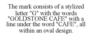 THE MARK CONSISTS OF A STYLIZED LETTER "G" WITH THE WORDS "GOLDSTONE CAFE" WITH A LINE UNDER THE WORD "CAFE", ALL WITHIN AN OVAL DESIGN.