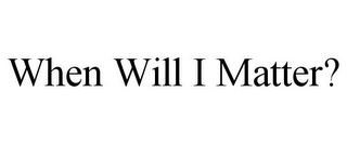 WHEN WILL I MATTER?