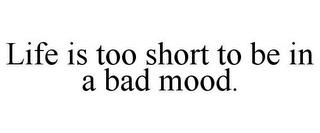 LIFE IS TOO SHORT TO BE IN A BAD MOOD.