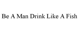 BE A MAN DRINK LIKE A FISH